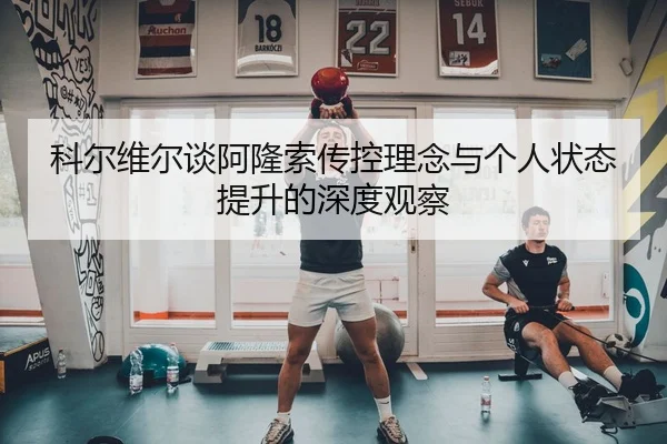 科尔维尔谈阿隆索传控理念与个人状态提升的深度观察