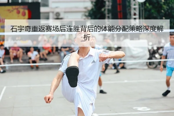 石宇奇重返赛场后连胜背后的体能分配策略深度解析